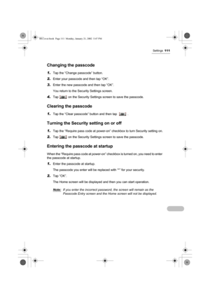 Page 116Settings111
Changing the passcode
1.Tap the “Change passcode” button.
2.Enter your passcode and then tap “OK”.
3.Enter the new passcode and then tap “OK”.
You return to the Security Settings screen.
4.Tap   on the Security Settings screen to save the passcode.
Clearing the passcode
1.Tap the “Clear passcode” button and then tap    .
Turning the Security setting on or off
1.Tap the “Require pass code at power-on” checkbox to turn Security setting on.
2.Tap   on the Security Settings screen to save the...