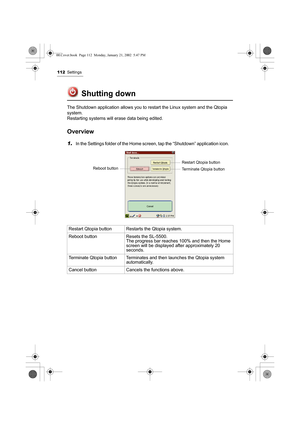 Page 117112Settings
Shutting down
The Shutdown application allows you to restart the Linux system and the Qtopia 
system.
Restarting systems will erase data being edited.
Overview
1.In the Settings folder of the Home screen, tap the “Shutdown” application icon.    
Restart Qtopia button Restarts the Qtopia system.
Reboot button Resets the SL-5500.
The progress bar reaches 100% and then the Home 
screen will be displayed after approximately 20 
seconds.
Terminate Qtopia button Terminates and then launches the...