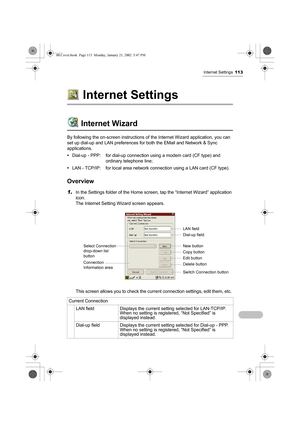 Page 118Internet Settings113
Internet Settings
Internet Wizard
By following the on-screen instructions of the Internet Wizard application, you can 
set up dial-up and LAN preferences for both the EMail and Network & Sync 
applications.
•Dial-up - PPP: for dial-up connection using a modem card (CF type) and 
ordinary telephone line;
•LAN - TCP/IP: for local area network connection using a LAN card (CF type).
Overview
1.In the Settings folder of the Home screen, tap the “Internet Wizard” application 
icon.
The...