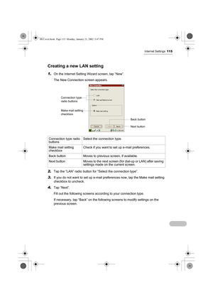 Page 120Internet Settings115
Creating a new LAN setting
1.On the Internet Setting Wizard screen, tap “New”.
The New Connection screen appears.  
2.Tap the “LAN” radio button for “Select the connection type”.
3.If you do not want to set up e-mail preferences now, tap the Make mail setting 
checkbox to uncheck.
4.Tap “Next”.
Fill out the following screens according to your connection type.
If necessary, tap “Back” on the following screens to modify settings on the 
previous screen. Connection type radio...