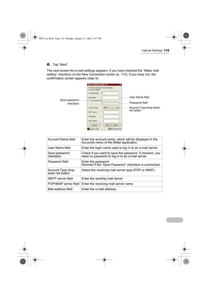 Page 124Internet Settings119
8.Tap “Next”.
The next screen for e-mail settings appears, if you have checked the “Make mail 
setting” checkbox on the New Connection screen (p. 115). If you have not, the 
confirmation screen appears (step 9). 
 
Account Name field Enter the account name, which will be displayed in the 
Accounts menu of the EMail application.
User Name field Enter the login name used to log in to an e-mail server.
Save password 
checkboxCheck if you want to save the password. If checked, you 
need...