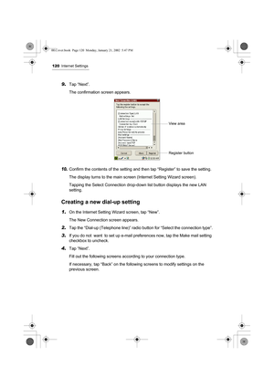 Page 125120Internet Settings
9.Tap “Next”.
The confirmation screen appears.
10.Confirm the contents of the setting and then tap “Register” to save the setting.
The display turns to the main screen (Internet Setting Wizard screen).
Tapping the Select Connection drop-down list button displays the new LAN 
setting.
Creating a new dial-up setting
1.On the Internet Setting Wizard screen, tap “New”.
The New Connection screen appears.
2.Tap the “Dial-up (Telephone line)” radio button for “Select the connection type”....