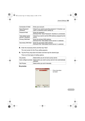 Page 128Internet Settings123
8.Enter the necessary items and then tap “Next”.
The next screen for the Proxy setting appears.
9.Tap the Proxy drop-down list button and then tap the desired type.
There are three types of setting options.
No proxies
Connection ID field Enter your account.
Save Password 
checkboxCheck if you want to save the password. If checked, you 
need no password when dialing up.
Password field Enter the password.
Dimmed if the “Save Password” checkbox is unchecked.
“Auto-detect name 
servers”...