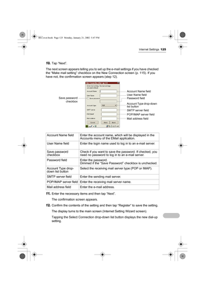 Page 130Internet Settings125
10.Tap “Next”.
The next screen appears telling you to set up the e-mail settings if you have checked 
the “Make mail setting” checkbox on the New Connection screen (p. 115). If you 
have not, the confirmation screen appears (step 12).        
   
11.Enter the necessary items and then tap “Next”.
The confirmation screen appears.
12.Confirm the contents of the setting and then tap “Register” to save the setting.
The display turns to the main screen (Internet Setting Wizard screen)....