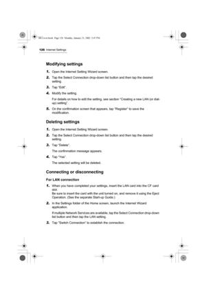 Page 131126Internet Settings
Modifying settings
1.Open the Internet Setting Wizard screen.
2.Tap the Select Connection drop-down list button and then tap the desired 
setting.
3.Tap “Edit”.
4.Modify the setting.
For details on how to edit the setting, see section “Creating a new LAN (or dial-
up) setting”.
5.On the confirmation screen that appears, tap “Register” to save the 
modification.
Deleting settings
1.Open the Internet Setting Wizard screen.
2.Tap the Select Connection drop-down list button and then tap...