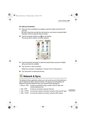 Page 132Internet Settings127
For dial-up connection
1.
When you have completed your settings, insert the modem card into the CF 
card slot.
Be sure to insert the card with the unit turned on, and remove it using the Eject 
Operation. (See the separate Start-up Guide.)
2.Tap the Connection Status icon ( ) on the taskbar.
The pop-up list for network connection appears.
3.Tap the drop-down list button to select the desired dial-up account if multiple 
dial-up accounts are available.
4.Tap “Connect” to start...