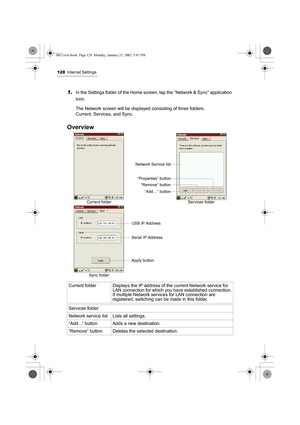 Page 133128Internet Settings
1.In the Settings folder of the Home screen, tap the “Network & Sync” application 
icon.
The Network screen will be displayed consisting of three folders: 
Current, Services, and Sync.
Overview 
Current folder Displays the IP address of the current Network service for 
LAN connection for which you have established connection.
If multiple Network services for LAN connection are 
registered, switching can be made in this folder.
Services folder
Network service list Lists all settings....