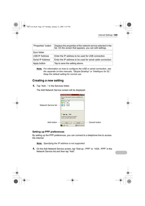 Page 134Internet Settings129
Note:For information on how to configure the USB or serial connection, see 
the separate on-line manuals, “Qtopia Desktop” or “Intellisync for SL”. 
Keep the default setting for normal use.
Creating a new setting
1.Tap “Add...” in the Services folder.
The Add Network Service screen will be displayed.
Setting up PPP preferences
By setting up the PPP preferences, you can connect to a telephone line to access 
the Internet.
Note:
Specifying the IP address is not supported.
1.On the Add...