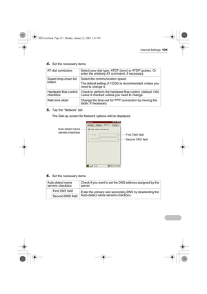 Page 136Internet Settings131
4.Set the necessary items.
5.Tap the “Network” tab.
The Dial-up screen for Network options will be displayed.
6.Set the necessary items. AT-dial combobox Select your dial type: ATDT (tone) or ATDP (pulse). Or 
enter the arbitrary AT command, if necessary.
Speed drop-down list 
buttonSelect the communication speed.
The default setting (115200) is recommended, unless you 
need to change it.
Hardware flow control 
checkboxCheck to perform the hardware flow control. (default: ON) 
Leave...