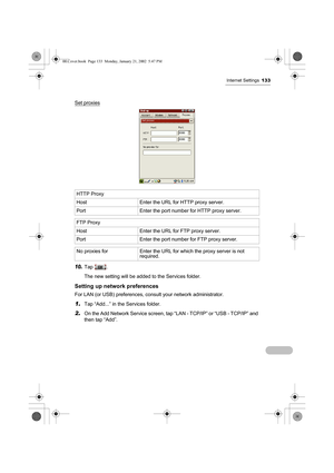 Page 138Internet Settings133
Set proxies
10.Tap .
The new setting will be added to the Services folder.
Setting up network preferences
For LAN (or USB) preferences, consult your network administrator.
1.Tap “Add...” in the Services folder.
2.On the Add Network Service screen, tap “LAN - TCP/IP” or “USB - TCP/IP” and 
then tap “Add”. HTTP Proxy 
Host Enter the URL for HTTP proxy server.
Port Enter the port number for HTTP proxy server.
FTP Proxy 
Host Enter the URL for FTP proxy server.
Port Enter the port number...