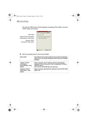 Page 139134Internet Settings
The LAN (or USB) screen will be displayed consisting of four folders: Account, 
TCP/IP, DNS, and Proxies.
3.Set the necessary items in the Account folder. 
Name  field The default name of the network service will be displayed. 
Edit so you can easily distinguish when there are multiple 
settings. 
“Obtain TCP/IP 
Information 
Automatically” radio 
buttonWhen checked, the IP address will be automatically 
obtained from the Dynamic Host Configuration Protocol 
(DHCP) server.
The TCP-IP...