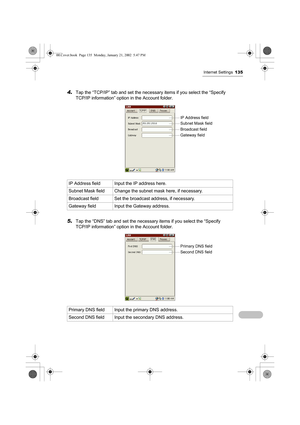 Page 140Internet Settings135
4.Tap the “TCP/IP” tab and set the necessary items if you select the “Specify 
TCP/IP information” option in the Account folder.
5.Tap the “DNS” tab and set the necessary items if you select the “Specify 
TCP/IP information” option in the Account folder.  IP Address field Input the IP address here.
Subnet Mask field Change the subnet mask here, if necessary.
Broadcast field Set the broadcast address, if necessary.
Gateway field Input the Gateway address.
Primary DNS field Input the...