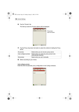 Page 141136Internet Settings
6.Tap the “Proxies” tab.
The Dial-up screen for Proxies options will be displayed.
7.Tap the Proxy drop-down list button to select the method of setting the Proxy 
server.
8.Select according to your choice.
Auto configure proxies
Enter the URL for automatic proxy configuration in the Config combobox.No proxies  Select when you do not set a proxy server.
Auto configure proxies Select when you want any proxy server to be 
automatically selected.
Set proxies Select when you set it...
