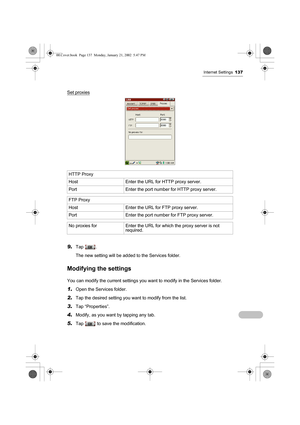 Page 142Internet Settings137
Set proxies
9.Tap .
The new setting will be added to the Services folder.
Modifying the settings
You can modify the current settings you want to modify in the Services folder.
1.Open the Services folder.
2.Tap the desired setting you want to modify from the list.
3.Tap “Properties”.
4.Modify, as you want by tapping any tab.
5.Tap   to save the modification. HTTP Proxy 
Host Enter the URL for HTTP proxy server.
Port Enter the port number for HTTP proxy server.
FTP Proxy 
Host Enter...