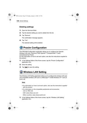 Page 143138Internet Settings
Deleting settings
1.Open the Services folder.
2.Tap the desired setting you want to delete from the list.
3.Tap “Remove”.
The confirmation message appears.
4.Tap “Yes”.
The selected setting will be deleted.
Proxim Configuration
This PROXIM Configuration application allows you to configure the OpenAir 
Wireless LAN card  (Harmony 7630 OpenAir™ CompactFlash™ Card) 
manufactured by Proxim. 
For the information of how to set each option, see also the instructions supplied to 
the...