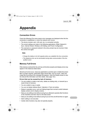 Page 146Appendix141
Appendix
Connection Errors
Check the following if for some reason error messages are displayed when the line 
connection is established, or when the network error occurs.
•The device (modem card, LAN card, etc.) is connected correctly.
•The correct settings are made in the following applications: EMail, Network & 
Sync, Internet Wizard, Wireless LAN Setting, and Proxim Configuration.
•The username or password entered in the entry prompt may be incorrect. Enter 
the correct one again.
Note:
•...