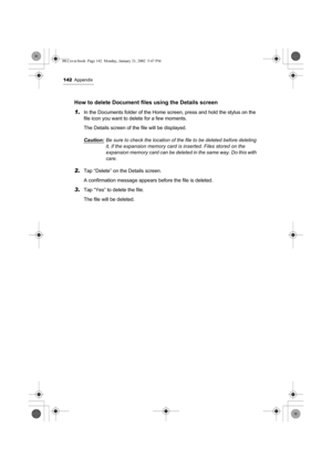 Page 147142Appendix
How to delete Document files using the Details screen
1.
In the Documents folder of the Home screen, press and hold the stylus on the 
file icon you want to delete for a few moments.
The Details screen of the file will be displayed.
Caution:
Be sure to check the location of the file to be deleted before deleting 
it, if the expansion memory card is inserted. Files stored on the 
expansion memory card can be deleted in the same way. Do this with 
care.
2.Tap “Delete” on the Details screen.
A...