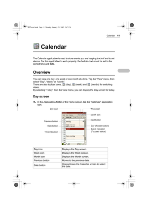 Page 16Calendar11
Calendar
The Calendar application is used to store events you are keeping track of and to set 
alarms. For this application to work properly, the built-in clock must be set to the 
correct time and date.
Overview
You can view one day, one week or one month at a time. Tap the “View” menu, then 
select “Day”, “Week” or “Month”.
There are also toolbar icons,   (day),   (week) and   (month), for switching 
views.
By selecting “Today” from the View menu, you can display the Day screen for today....