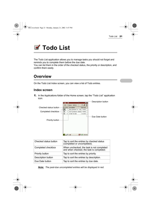 Page 26Todo List21
Todo List
The Todo List application allows you to manage tasks you should not forget and 
reminds you to complete them before the due date.
You can list them in the order of the checked status, the priority or description, and 
confirm them easily.
Overview
On the Todo List Index screen, you can view a list of Todo entries.
Index screen
1.In the Applications folder of the Home screen, tap the “Todo List” application 
icon.
Note:
The past-due uncompleted entries will be displayed in red....