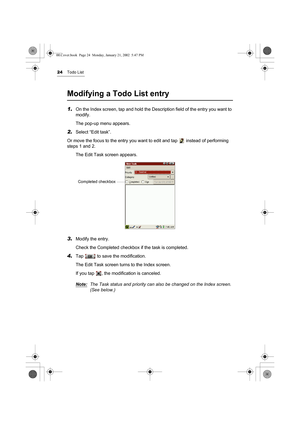 Page 2924Todo List
Modifying a Todo List entry
1.On the Index screen, tap and hold the Description field of the entry you want to 
modify.
The pop-up menu appears.
2.Select “Edit task”.
Or move the focus to the entry you want to edit and tap   instead of performing 
steps 1 and 2.
The Edit Task screen appears.
3.Modify the entry.
Check the Completed checkbox if the task is completed.
4.Tap   to save the modification.
The Edit Task screen turns to the Index screen.
If you tap  , the modification is canceled....