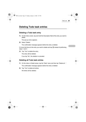 Page 30Todo List25
Deleting Todo task entries
Deleting a Todo task entry
1.On the Index screen, tap and hold the Description field of the entry you want to 
delete.
The pop-up menu appears.
2.Select “Delete”.
The confirmation message appears before the entry is deleted.
Or move the focus to the entry you want to delete and tap   instead of performing 
steps 1 and 2.
3.Tap “Yes” to delete the entry.
The entry will be deleted. 
If you tap “No”, the deletion is canceled.
Deleting all Todo task entries
1.On the...