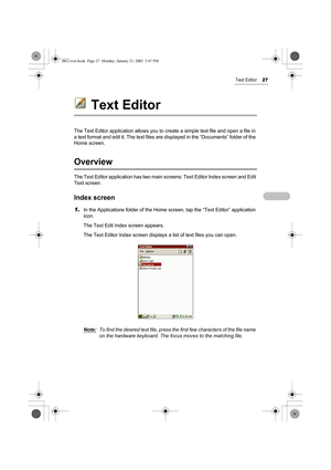 Page 32Text Editor27
Text Editor
The Text Editor application allows you to create a simple text file and open a file in 
a text format and edit it. The text files are displayed in the “Documents” folder of the 
Home screen. 
Overview
The Text Editor application has two main screens: Text Editor Index screen and Edit 
Text screen.
Index screen
1.In the Applications folder of the Home screen, tap the “Text Editor” application 
icon.
The Text Edit Index screen appears. 
The Text Editor Index screen displays a list...