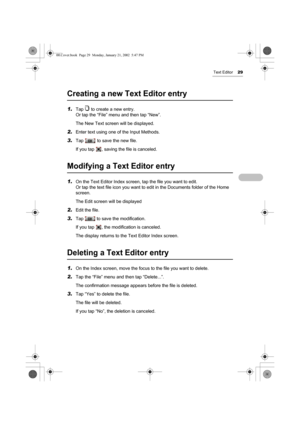 Page 34Text Editor29
Creating a new Text Editor entry
1.Tap   to create a new entry.
Or tap the “File” menu and then tap “New”.
The New Text screen will be displayed.
2.Enter text using one of the Input Methods. 
3.Tap   to save the new file.
If you tap  , saving the file is canceled.
Modifying a Text Editor entry
1.On the Text Editor Index screen, tap the file you want to edit.
Or tap the text file icon you want to edit in the Documents folder of the Home 
screen.
The Edit screen will be displayed
2.Edit the...