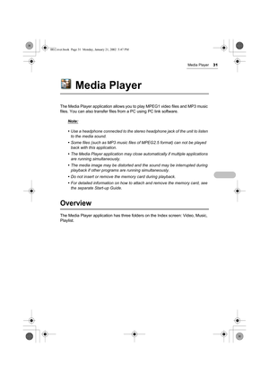 Page 36Media Player31
Media Player
The Media Player application allows you to play MPEG1 video files and MP3 music 
files. You can also transfer files from a PC using PC link software.
Note:
• Use a headphone connected to the stereo headphone jack of the unit to listen 
to the media sound.
• Some files (such as MP3 music files of MPEG2.5 format) can not be played 
back with this application.
• The Media Player application may close automatically if multiple applications 
are running simultaneously.
• The media...