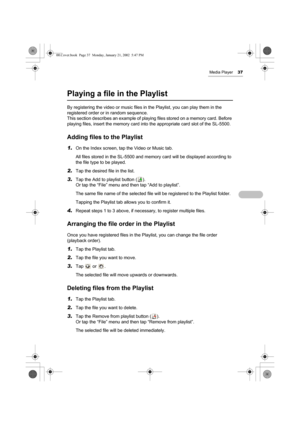 Page 42Media Player37
Playing a file in the Playlist
By registering the video or music files in the Playlist, you can play them in the 
registered order or in random sequence. 
This section describes an example of playing files stored on a memory card. Before 
playing files, insert the memory card into the appropriate card slot of the SL-5500.
Adding files to the Playlist
1.On the Index screen, tap the Video or Music tab.
All files stored in the SL-5500 and memory card will be displayed according to 
the file...