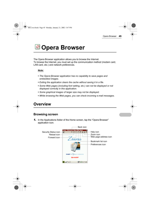 Page 50Opera Browser45
Opera Browser
The Opera Browser application allows you to browse the Internet.
To browse the Internet, you must set up the communication method (modem card, 
LAN card, etc.) and network preferences.
Note:
• The Opera Browser application has no capability to save pages and 
embedded images.
• Exiting the application clears the cache without saving it in a file.
• Some Web pages (including font setting, etc.) can not be displayed or not 
displayed correctly in this application.
• Some...