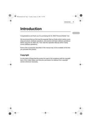 Page 6Introduction1
Introduction
Congratulations and thank you for purchasing the SL-5500 Personal Mobile Tool.
We recommend that you first read the separate Start-up Guide (which mainly covers 
setup procedure, hardware operations, and common and basic software operations) 
before using the SL-5500 unit. Then read this Operation Manual (which mainly 
covers software operations).
Some of the accessories described in this manual may not be available at the time 
you purchase this product.
Copyright
It is the...