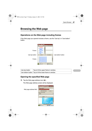 Page 52Opera Browser47
Browsing the Web page
Operations on the Web page including frames
If the Web page you opened includes a frame, use the “Use top” or “Use bottom” 
button.
Opening the specified Web page
1.Tap the Web page address icon ( ).
The Web page address screen will be displayed. Use top button Tap to fit the upper frame in window.
Use bottom button Tap to fit the lower frame in window.
Frame
Use top button
Frame
Use bottom button
Web page address field
00.Cover.book  Page 47  Monday, January 21,...