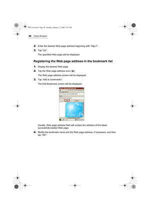 Page 5348Opera Browser
2.Enter the desired Web page address beginning with “http://”.
3.Tap “Go”.
The specified Web page will be displayed.
Registering the Web page address in the bookmark list
1.Display the desired Web page.
2.Tap the Web page address icon ( ).
The Web page address screen will be displayed.
3.Tap “Add to bookmarks”.
The Edit Bookmark screen will be displayed. 
Usually, Web page address field will contain the address of the latest 
successfully loaded Web page.
4.Modify the bookmark name and...