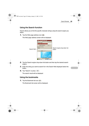 Page 54Opera Browser49
Using the Search function
Search allows you to find the specific character strings using the search engine you 
select. 
1.Tap the Web page address icon ( ).
The Web page address screen will be displayed.
2.Tap the Search engine drop-down list button and then tap the desired search 
engine.
3.Enter the string you want to search for in the Search field displayed below the 
button.
4.Tap “Search” or press  .
The search result will be displayed.
Using the bookmarks
1.Tap the Bookmark list...