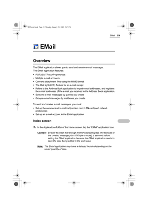 Page 58EMail53
EMail
Overview
The EMail application allows you to send and receive e-mail messages.
The EMail application features:
•POP3/SMTP/IMAP4 protocols
•Multiple e-mail accounts
•Converts attachment files using the MIME format
•The Mail light (LED) flashes for an e-mail receipt
•Refers to the Address Book application to import e-mail addresses, and registers 
the e-mail addresses of the e-mail you received in the Address Book application.
•Sorts the e-mail messages by queries you create
•Groups e-mail...