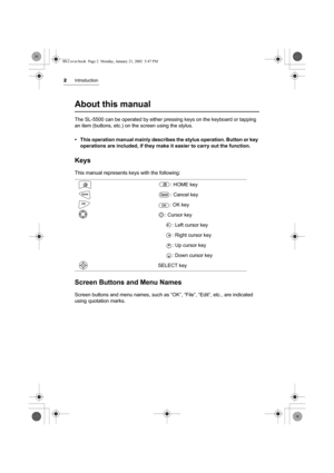 Page 72Introduction
About this manual
The SL-5500 can be operated by either pressing keys on the keyboard or tapping 
an item (buttons, etc.) on the screen using the stylus.
• This operation manual mainly describes the stylus operation. Button or key 
operations are included, if they make it easier to carry out the function.
Keys
This manual represents keys with the following:
Screen Buttons and Menu Names
Screen buttons and menu names, such as “OK”, “File”, “Edit”, etc., are indicated 
using quotation marks....