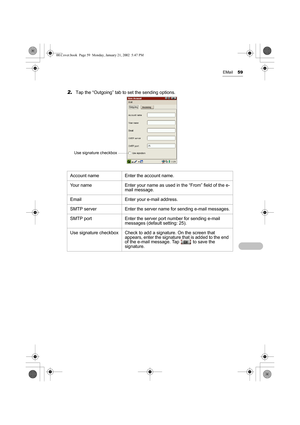 Page 64EMail59
2.Tap the “Outgoing” tab to set the sending options. 
Account name Enter the account name.
Your name Enter your name as used in the “From” field of the e-
mail message.
Email Enter your e-mail address.
SMTP server Enter the server name for sending e-mail messages.
SMTP port Enter the server port number for sending e-mail 
messages (default setting: 25).
Use signature checkbox Check to add a signature. On the screen that 
appears, enter the signature that is added to the end 
of the e-mail...