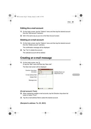 Page 66EMail61
Editing the e-mail account
1.On the Index screen, tap the “Options” menu and then tap the desired account 
from the “Edit account” submenu.
2.Edit in the same way as you do on the New Account screen.
Deleting an e-mail account
1.On the Index screen, tap the “Options” menu and then tap the desired account 
from the “Delete account” submenu.
The confirmation message will be displayed.
2.Tap “Yes” to delete the account.
The selected account will be deleted.
Creating an e-mail message
1.On the Index...