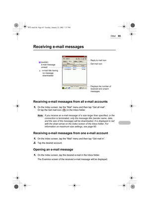 Page 70EMail65
Receiving e-mail messages
Receiving e-mail messages from all e-mail accounts
1.On the Index screen, tap the “Mail” menu and then tap “Get all mail”. 
Or tap the Get mail icon ( ) in the Inbox folder.
Note:
If you receive an e-mail message of a size larger than specified, or the 
connection is terminated, only the message title (sender name, date, 
and the size of the message) will be downloaded. It is displayed in red 
with the down arrow on the Index screen of the Inbox folder. For 
information...