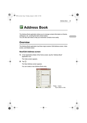 Page 8Address Book3
Address Book
The Address Book application allows you to manage contact information on friends, 
colleagues, etc. covering the items shown below.
You can also add notes to help you remember contacts more easily.
Overview 
The Address Book application has three major screens: Edit Address screen, Index 
screen, and Detail screen.
New/Edit Address screen
1.In the Applications folder of the Home screen, tap the “Address Book” 
application icon.
The Index screen appears.
2.Tap .
The New Address...