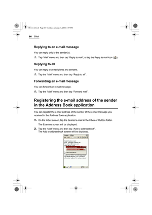 Page 7166EMail
Replying to an e-mail message
You can reply only to the sender(s).
1.Tap “Mail” menu and then tap “Reply to mail”, or tap the Reply to mail icon ( ).
Replying to all
You can reply to all recipients and senders.
1.Tap the “Mail” menu and then tap “Reply to all”.
Forwarding an e-mail message
You can forward an e-mail message.
1.Tap the “Mail” menu and then tap “Forward mail”.
Registering the e-mail address of the sender 
in the Address Book application
You can register the e-mail address of the...