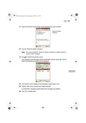 Page 74EMail69
1.Open the Examine screen of the e-mail message you want to delete.
2.Tap the “Select for delete” checkbox. 
Note:
You cannot check the “Select for delete” checkbox to delete unread or 
unsent e-mail messages.
3.Tap   to close the Examine screen.
The checked e-mail messages will be marked with a green circle ( ), and the 
folder including the messages will be displayed.
4.If you want to mark multiple e-mail messages, repeat steps 1 to 3. 
5.Tap the “Mail” menu and then tap “Delete selected”.
A...