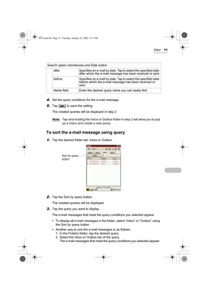 Page 76EMail71
4.Set the query conditions for the e-mail message.
5.Tap   to save the setting.
The created queries will be displayed in step 2. 
Note:
Tap-and-holding the Inbox or Outbox folder in step 2 will allow you to pop 
up a menu and create a new query.
To sort the e-mail message using query
1.Tap the desired folder tab: Inbox or Outbox.
2.Tap the Sort by query button.
The created queries will be displayed.
3.Tap the query you want to display.
The e-mail messages that meet the query conditions you...