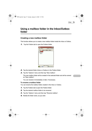 Page 78EMail73
Using a mailbox folder in the Inbox/Outbox 
folder
Creating a new mailbox folder
This function allows you to create a new mailbox folder inside the Inbox or Outbox.
1. Tap the Folders tab to open the Folders folder.
2.Tap the desired folder (Inbox or Outbox) in the Folders folder.
3.Tap the “Options” menu and then tap “New mailbox”.
The new mailbox folder will be created in the selected folder and will be named 
as “New mailbox”. 
You can rename it immediately or later, if necessary.
To rename a...