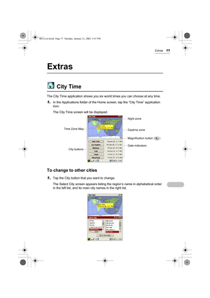 Page 82Extras77
Extras
City Time
The City Time application shows you six world times you can choose at any time.
1.In the Applications folder of the Home screen, tap the “City Time” application 
icon.
The City Time screen will be displayed.
To change to other cities
1.Tap the City button that you want to change.
The Select City screen appears listing the region’s name in alphabetical order 
in the left list, and its main city names in the right list.
Time Zone Map
City buttonsDate indicators Magnification...