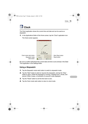 Page 84Extras79
Clock
The Clock application shows the current time and date and can be used as a 
stopwatch.
1.In the Applications folder of the Home screen, tap the “Clock” application icon. 
The Clock screen appears.
Be sure to confirm beforehand the current date and time is set correctly in the Date/
Time application in the Settings folder.
Using a Stopwatch
1.Tap the Stopwatch mode radio button to switch to stopwatch mode.
2.Tap the “Start” button to start (or resume) the stopwatch, and tap the “Stop”...