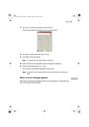 Page 86Extras81
1.Tap “Conv”. to set the conversion rate for the Euro.
The on-screen keyboard changes to the conversion layout.
2.Tap “Rate” and then enter the rate for 1 Euro.
3.Tap “Rate” to save the setting.
Note:
To change the rate, repeat steps 1 through 3.
4.Enter the value on the Calculator screen by tapping the digit keys.
5.Tap the conversion type (  Æ, Æ ).
The conversion result will be displayed on the screen.
Note:
Conversion result is approximate, because the result is rounded up or 
down. 
When an...