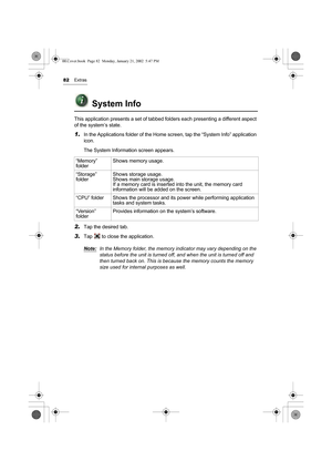 Page 8782Extras
System Info
This application presents a set of tabbed folders each presenting a different aspect 
of the system’s state.
1.In the Applications folder of the Home screen, tap the “System Info” application 
icon.
The System Information screen appears.     
2.Tap the desired tab.
3.Tap   to close the application.
Note:
In the Memory folder, the memory indicator may vary depending on the 
status before the unit is turned off, and when the unit is turned off and 
then turned back on. This is because...