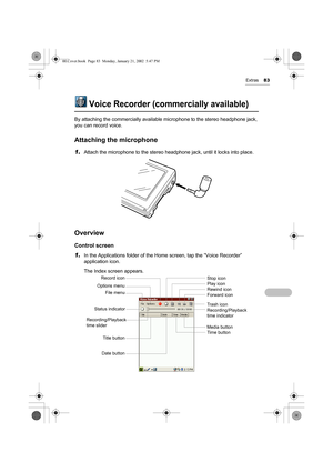 Page 88Extras83
Voice Recorder (commercially available)
By attaching the commercially available microphone to the stereo headphone jack, 
you can record voice. 
Attaching the microphone
1.Attach the microphone to the stereo headphone jack, until it locks into place.
Overview
Control screen
1.
In the Applications folder of the Home screen, tap the “Voice Recorder” 
application icon.
The Index screen appears.
Stop icon
Play icon
Rewind icon
Forward icon
File menu Options menu
Recording/Playback 
time slider
Title...