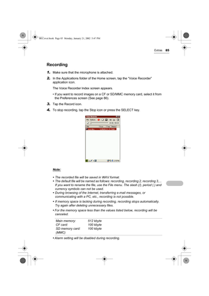 Page 90Extras85
Recording
1.Make sure that the microphone is attached.
2.In the Applications folder of the Home screen, tap the “Voice Recorder” 
application icon.
The Voice Recorder Index screen appears.
• If you want to record images on a CF or SD/MMC memory card, select it from 
the Preferences screen (See page 86).
3.Tap the Record icon.
4.To stop recording, tap the Stop icon or press the SELECT key.
Note:
• The recorded file will be saved in WAV format.
• The default file will be named as follows:...